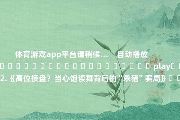 体育游戏app平台请稍候...    自动播放                     																													play						【股友记】2.《高位接盘？当心饱读舞背后的“杀猪”骗局》														        上前    向后        	        			    　　起原：深交所	    	    	    	    				职守裁