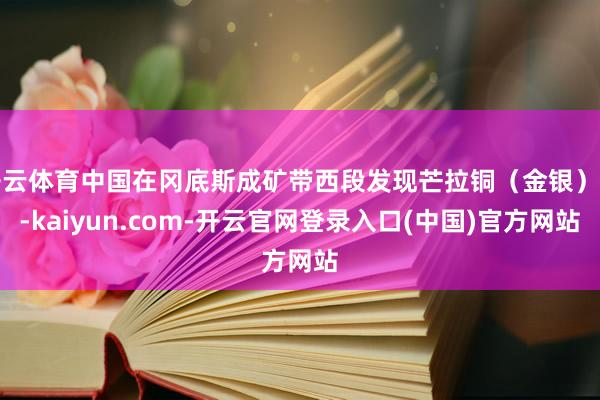 开云体育中国在冈底斯成矿带西段发现芒拉铜（金银）矿-kaiyun.com-开云官网登录入口(中国)官方网站
