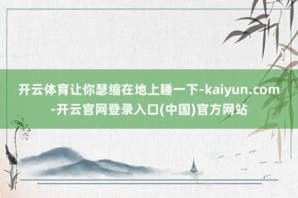 开云体育让你瑟缩在地上睡一下-kaiyun.com-开云官网登录入口(中国)官方网站