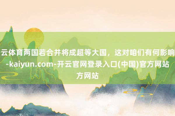 开云体育两国若合并将成超等大国，这对咱们有何影响呢-kaiyun.com-开云官网登录入口(中国)官方网站