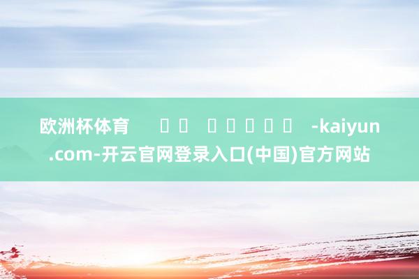 欧洲杯体育      		  					  -kaiyun.com-开云官网登录入口(中国)官方网站
