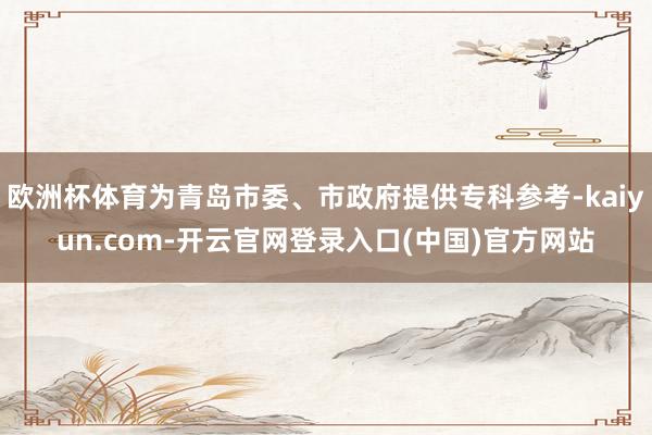 欧洲杯体育为青岛市委、市政府提供专科参考-kaiyun.com-开云官网登录入口(中国)官方网站
