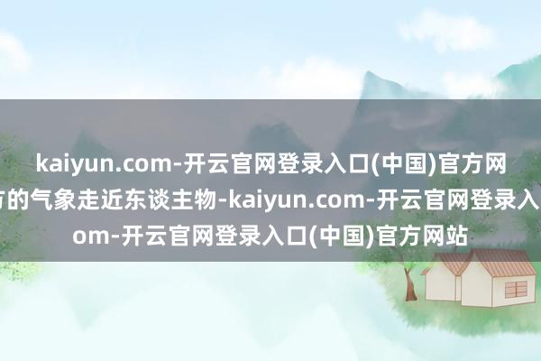 kaiyun.com-开云官网登录入口(中国)官方网站＂但杨紫有我方的气象走近东谈主物-kaiyun.com-开云官网登录入口(中国)官方网站