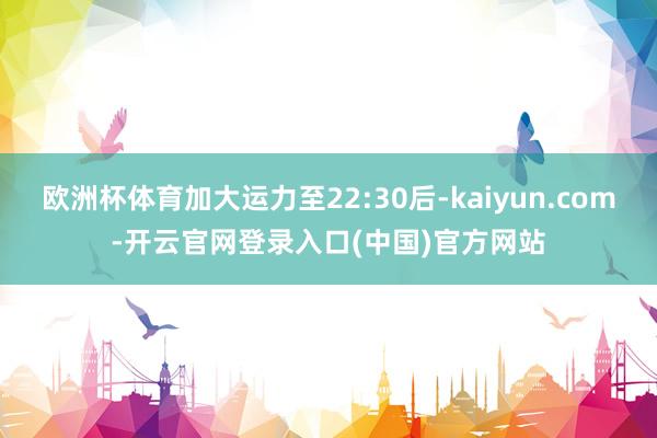 欧洲杯体育加大运力至22:30后-kaiyun.com-开云官网登录入口(中国)官方网站