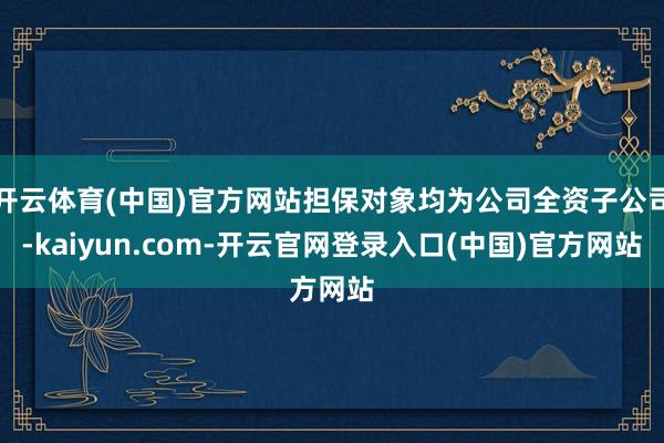 开云体育(中国)官方网站担保对象均为公司全资子公司-kaiyun.com-开云官网登录入口(中国)官方网站