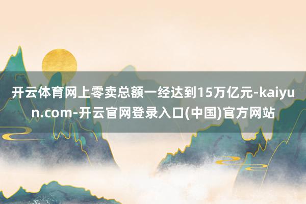 开云体育网上零卖总额一经达到15万亿元-kaiyun.com-开云官网登录入口(中国)官方网站