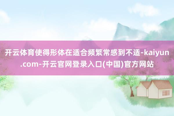 开云体育使得形体在适合频繁常感到不适-kaiyun.com-开云官网登录入口(中国)官方网站