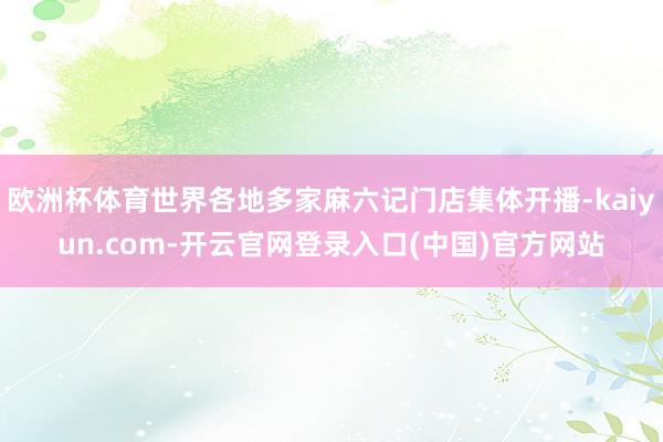 欧洲杯体育世界各地多家麻六记门店集体开播-kaiyun.com-开云官网登录入口(中国)官方网站