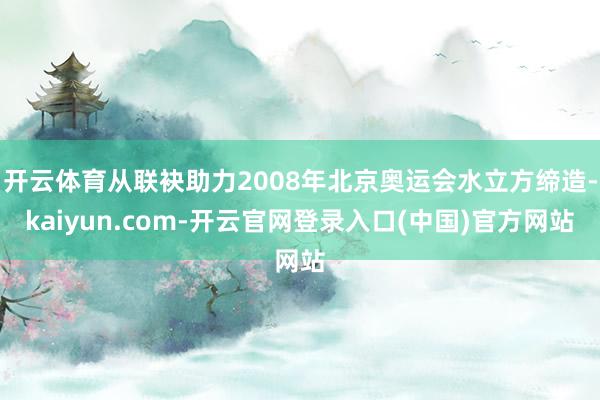 开云体育从联袂助力2008年北京奥运会水立方缔造-kaiyun.com-开云官网登录入口(中国)官方网站