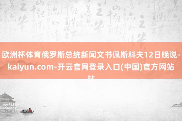 欧洲杯体育　　俄罗斯总统新闻文书佩斯科夫12日晚说-kaiyun.com-开云官网登录入口(中国)官方网站