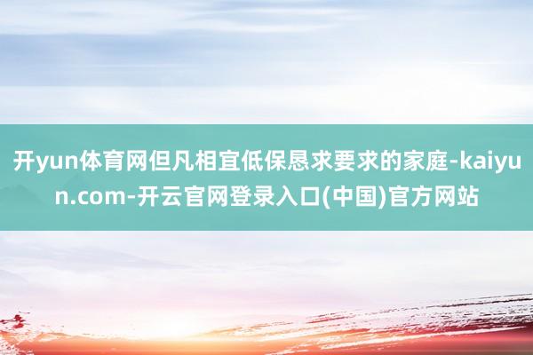 开yun体育网但凡相宜低保恳求要求的家庭-kaiyun.com-开云官网登录入口(中国)官方网站