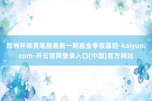 欧洲杯体育笔据最新一期基金季报露馅-kaiyun.com-开云官网登录入口(中国)官方网站