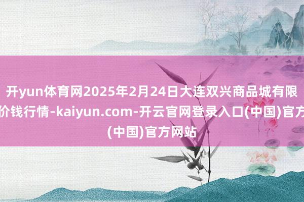 开yun体育网2025年2月24日大连双兴商品城有限公司价钱行情-kaiyun.com-开云官网登录入口(中国)官方网站