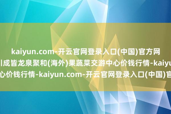 kaiyun.com-开云官网登录入口(中国)官方网站2025年2月24日四川成皆龙泉聚和(海外)果蔬菜交游中心价钱行情-kaiyun.com-开云官网登录入口(中国)官方网站