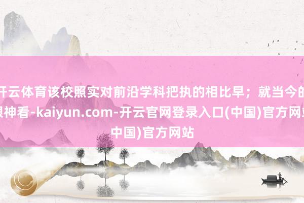 开云体育该校照实对前沿学科把执的相比早；就当今的眼神看-kaiyun.com-开云官网登录入口(中国)官方网站