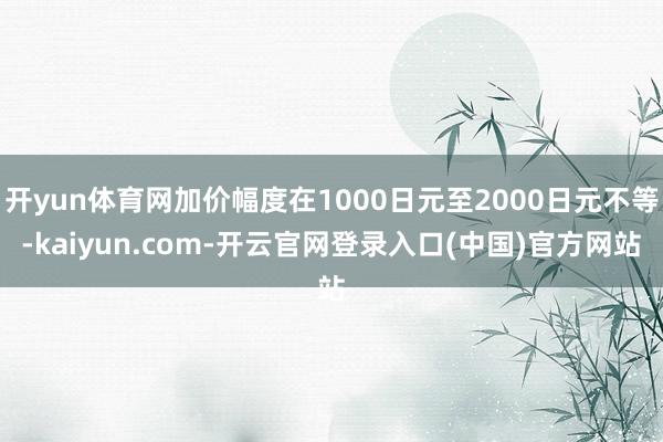 开yun体育网加价幅度在1000日元至2000日元不等-kaiyun.com-开云官网登录入口(中国)官方网站