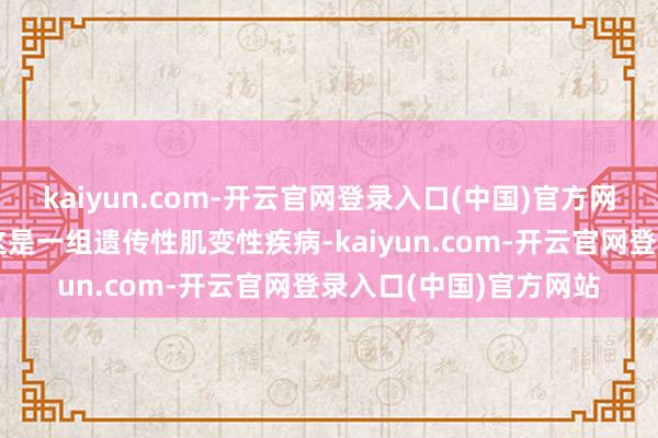 kaiyun.com-开云官网登录入口(中国)官方网站进行性肌养分不良这是一组遗传性肌变性疾病-kaiyun.com-开云官网登录入口(中国)官方网站