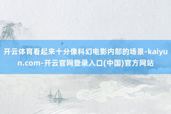开云体育看起来十分像科幻电影内部的场景-kaiyun.com-开云官网登录入口(中国)官方网站