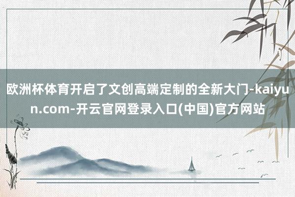 欧洲杯体育开启了文创高端定制的全新大门-kaiyun.com-开云官网登录入口(中国)官方网站