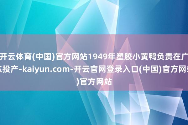 开云体育(中国)官方网站1949年塑胶小黄鸭负责在广东投产-kaiyun.com-开云官网登录入口(中国)官方网站