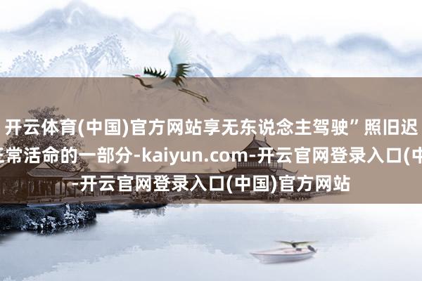 开云体育(中国)官方网站享无东说念主驾驶”照旧迟缓成为群众正常活命的一部分-kaiyun.com-开云官网登录入口(中国)官方网站
