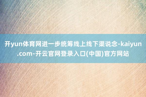 开yun体育网进一步统筹线上线下渠说念-kaiyun.com-开云官网登录入口(中国)官方网站