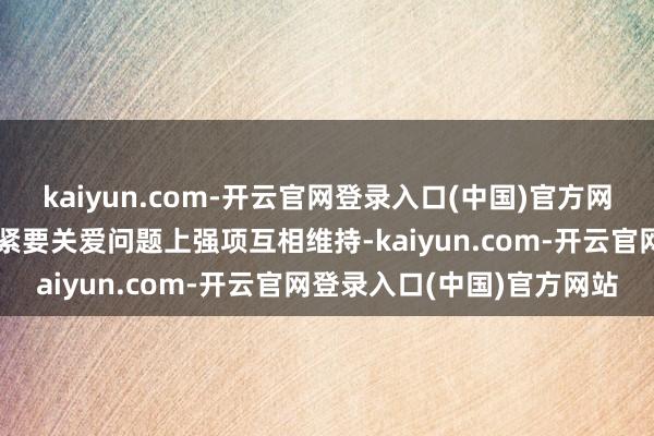 kaiyun.com-开云官网登录入口(中国)官方网站在触及相互中枢利益和紧要关爱问题上强项互相维持-kaiyun.com-开云官网登录入口(中国)官方网站