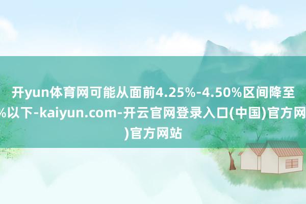 开yun体育网可能从面前4.25%-4.50%区间降至4%以下-kaiyun.com-开云官网登录入口(中国)官方网站