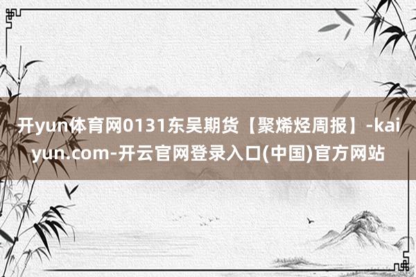 开yun体育网0131东吴期货【聚烯烃周报】-kaiyun.com-开云官网登录入口(中国)官方网站