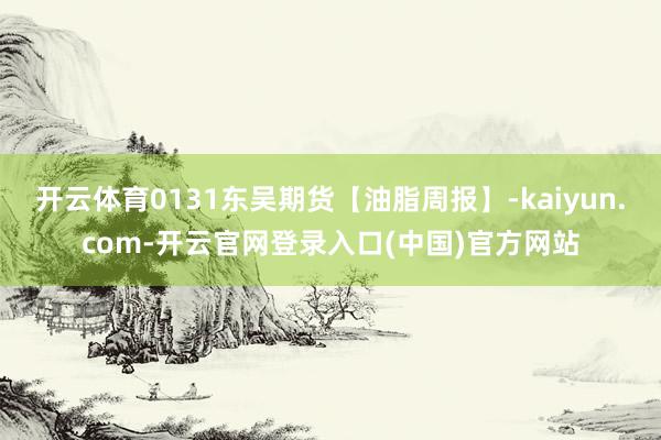 开云体育0131东吴期货【油脂周报】-kaiyun.com-开云官网登录入口(中国)官方网站