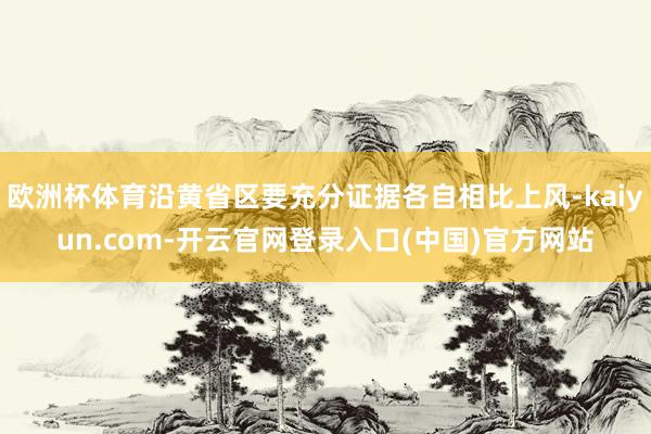 欧洲杯体育沿黄省区要充分证据各自相比上风-kaiyun.com-开云官网登录入口(中国)官方网站