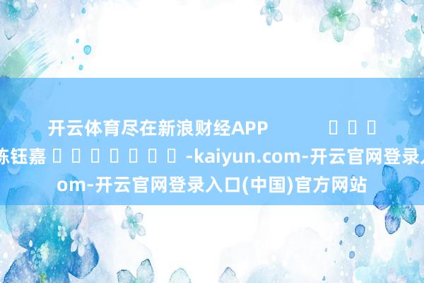 开云体育尽在新浪财经APP            						职守裁剪：陈钰嘉 							-kaiyun.com-开云官网登录入口(中国)官方网站