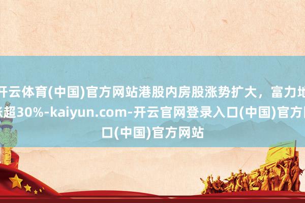 开云体育(中国)官方网站港股内房股涨势扩大，富力地产涨超30%-kaiyun.com-开云官网登录入口(中国)官方网站