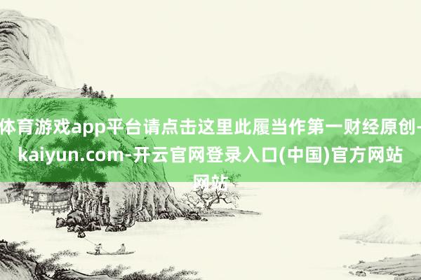 体育游戏app平台请点击这里此履当作第一财经原创-kaiyun.com-开云官网登录入口(中国)官方网站
