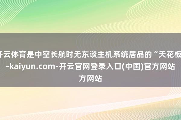 开云体育是中空长航时无东谈主机系统居品的“天花板”-kaiyun.com-开云官网登录入口(中国)官方网站