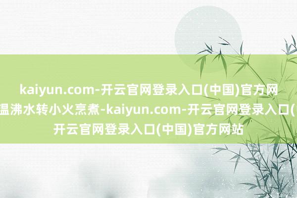 kaiyun.com-开云官网登录入口(中国)官方网站糖和适量的温沸水转小火烹煮-kaiyun.com-开云官网登录入口(中国)官方网站