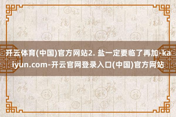 开云体育(中国)官方网站2. 盐一定要临了再加-kaiyun.com-开云官网登录入口(中国)官方网站