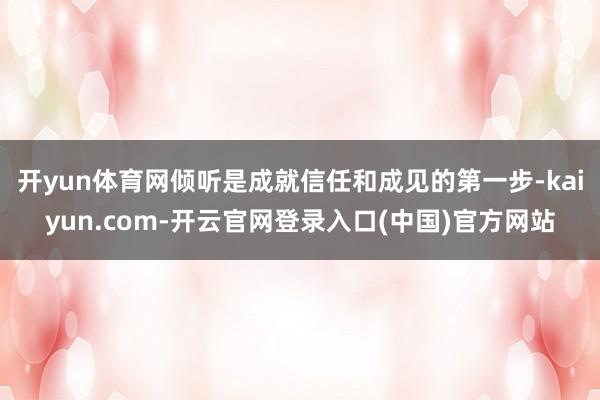 开yun体育网倾听是成就信任和成见的第一步-kaiyun.com-开云官网登录入口(中国)官方网站
