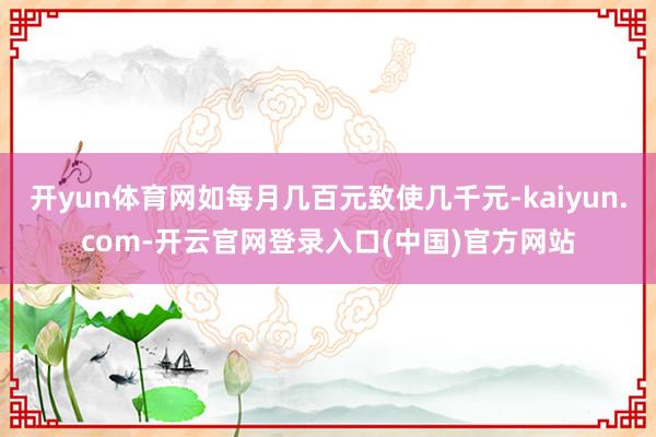 开yun体育网如每月几百元致使几千元-kaiyun.com-开云官网登录入口(中国)官方网站