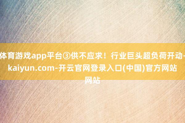 体育游戏app平台③供不应求！行业巨头超负荷开动-kaiyun.com-开云官网登录入口(中国)官方网站