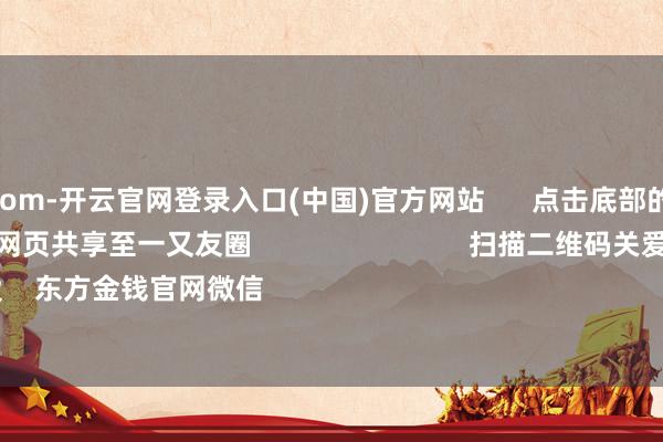 kaiyun.com-开云官网登录入口(中国)官方网站 点击底部的“发现” 使用“扫一扫” 即可将网页共享至一又友圈 扫描二维码关爱 东方金钱官网微信 沪股通