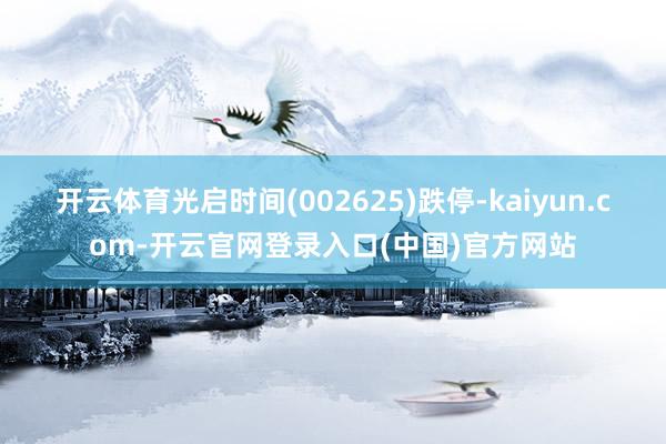 开云体育光启时间(002625)跌停-kaiyun.com-开云官网登录入口(中国)官方网站