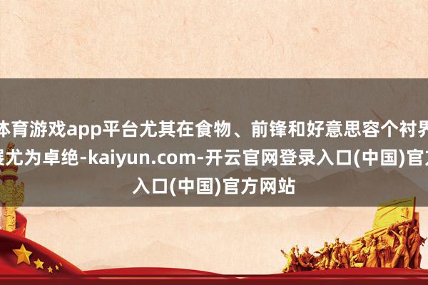 体育游戏app平台尤其在食物、前锋和好意思容个衬界限施展尤为卓绝-kaiyun.com-开云官网登录入口(中国)官方网站
