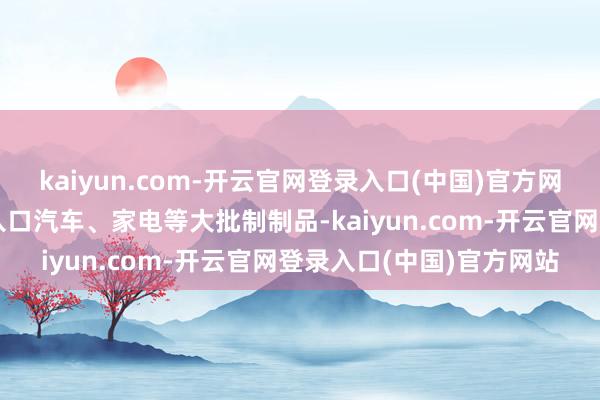 kaiyun.com-开云官网登录入口(中国)官方网站同期巴西从中国市集入口汽车、家电等大批制制品-kaiyun.com-开云官网登录入口(中国)官方网站