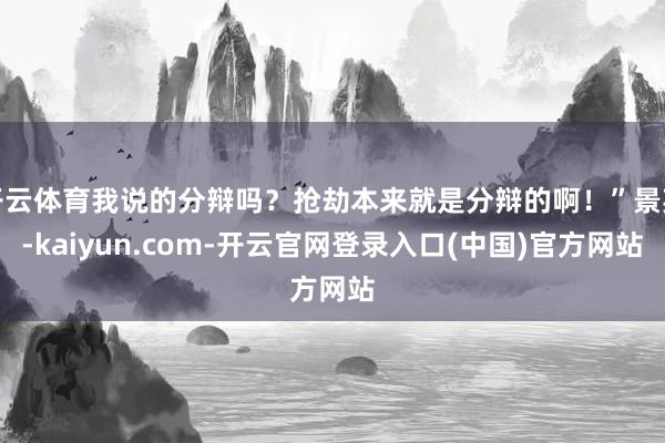 开云体育我说的分辩吗？抢劫本来就是分辩的啊！”景英-kaiyun.com-开云官网登录入口(中国)官方网站