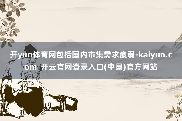 开yun体育网包括国内市集需求疲弱-kaiyun.com-开云官网登录入口(中国)官方网站