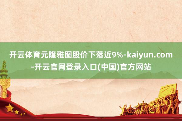 开云体育元隆雅图股价下落近9%-kaiyun.com-开云官网登录入口(中国)官方网站