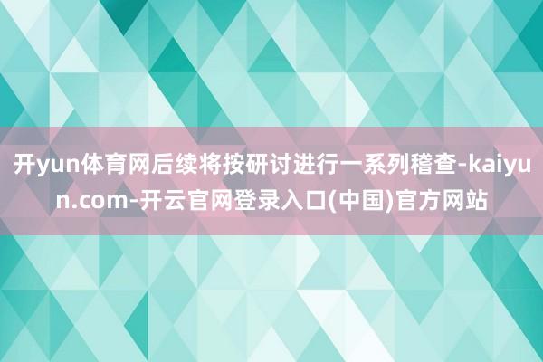 开yun体育网后续将按研讨进行一系列稽查-kaiyun.com-开云官网登录入口(中国)官方网站