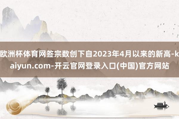 欧洲杯体育网签宗数创下自2023年4月以来的新高-kaiyun.com-开云官网登录入口(中国)官方网站