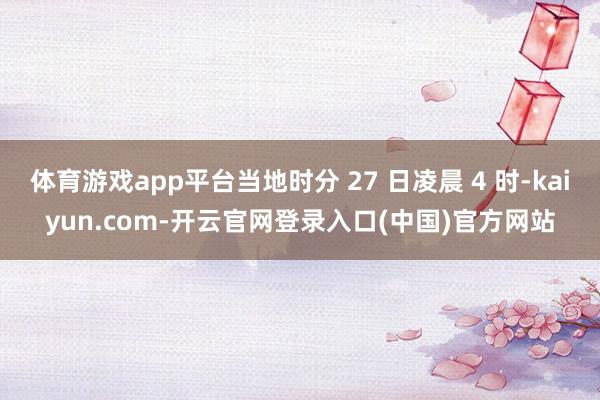 体育游戏app平台当地时分 27 日凌晨 4 时-kaiyun.com-开云官网登录入口(中国)官方网站